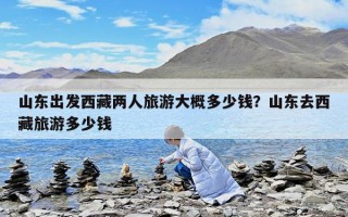 山东出发西藏两人旅游大概多少钱？山东去西藏旅游多少钱