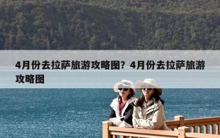 4月份去拉萨旅游攻略图？4月份去拉萨旅游攻略图