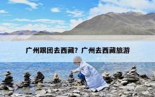 广州跟团去西藏？广州去西藏旅游