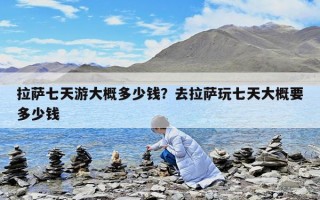 拉萨七天游大概多少钱？去拉萨玩七天大概要多少钱