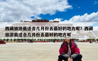 西藏旅游最适合几月份去最好的地方呢？西藏旅游最适合几月份去最好的地方呢