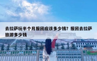 去拉萨玩半个月报团应该多少钱？报团去拉萨旅游多少钱