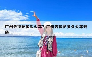 广州去拉萨多久火车？广州去拉萨多久火车开通