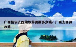 广西情侣去西藏旅游需要多少钱？广西去西藏攻略