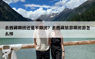 去西藏跟团还是不跟团？去西藏旅游跟团游怎么样