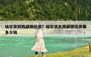 哈尔滨到西藏跟团游？哈尔滨去西藏跟团需要多少钱