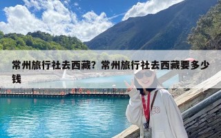 常州旅行社去西藏？常州旅行社去西藏要多少钱