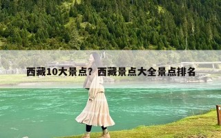 西藏10大景点？西藏景点大全景点排名