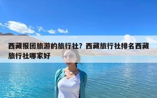 西藏报团旅游的旅行社？西藏旅行社排名西藏旅行社哪家好