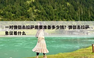一对情侣去拉萨需要准备多少钱？情侣去拉萨象征着什么