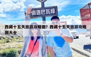 西藏十五天旅游攻略图？西藏十五天旅游攻略图大全