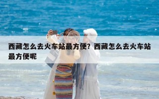 西藏怎么去火车站最方便？西藏怎么去火车站最方便呢