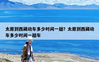 太原到西藏动车多少时间一趟？太原到西藏动车多少时间一趟车