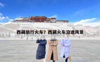 西藏旅行火车？西藏火车沿途风景