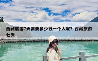 西藏旅游7天需要多少钱一个人呢？西藏旅游七天