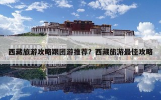 西藏旅游攻略跟团游推荐？西藏旅游最佳攻略