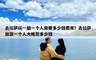 去拉萨玩一趟一个人需要多少钱费用？去拉萨旅游一个人大概花多少钱