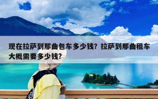 现在拉萨到那曲包车多少钱？拉萨到那曲租车大概需要多少钱?