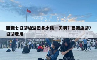 西藏七日游旅游团多少钱一天啊？西藏旅游7日游费用