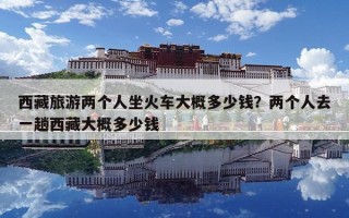 西藏旅游两个人坐火车大概多少钱？两个人去一趟西藏大概多少钱