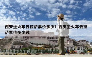 西安坐火车去拉萨票价多少？西安坐火车去拉萨票价多少钱