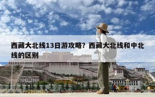 西藏大北线13日游攻略？西藏大北线和中北线的区别