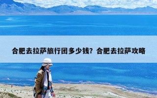合肥去拉萨旅行团多少钱？合肥去拉萨攻略