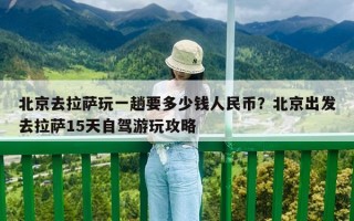北京去拉萨玩一趟要多少钱人民币？北京出发去拉萨15天自驾游玩攻略