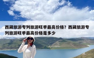 西藏旅游专列旅游旺季最高价格？西藏旅游专列旅游旺季最高价格是多少