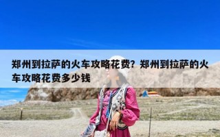 郑州到拉萨的火车攻略花费？郑州到拉萨的火车攻略花费多少钱