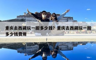 重庆去西藏玩一圈多少钱？重庆去西藏玩一圈多少钱费用