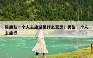 男朋友一个人去旅游是什么意思？男生一个人去旅行