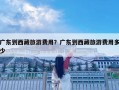 广东到西藏旅游费用？广东到西藏旅游费用多少
