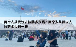 两个人从武汉去拉萨多少钱？两个人从武汉去拉萨多少钱一天
