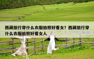 西藏旅行穿什么衣服拍照好看女？西藏旅行穿什么衣服拍照好看女人
