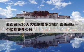 去西藏玩10天大概需要多少钱？去西藏玩一个星期要多少钱