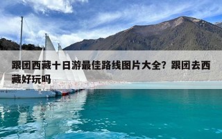 跟团西藏十日游最佳路线图片大全？跟团去西藏好玩吗