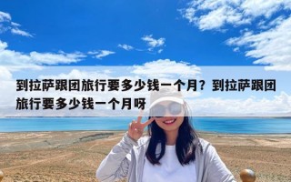 到拉萨跟团旅行要多少钱一个月？到拉萨跟团旅行要多少钱一个月呀