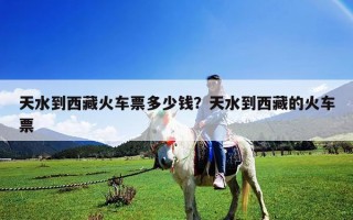 天水到西藏火车票多少钱？天水到西藏的火车票