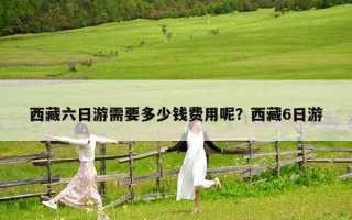 西藏六日游需要多少钱费用呢？西藏6日游