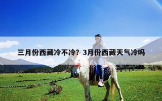 三月份西藏冷不冷？3月份西藏天气冷吗