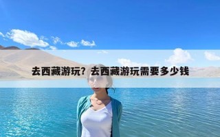 去西藏游玩？去西藏游玩需要多少钱