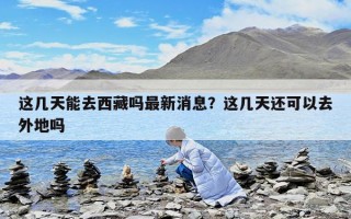 这几天能去西藏吗最新消息？这几天还可以去外地吗
