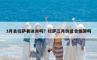 3月去拉萨有冰川吗？拉萨三月份适合旅游吗