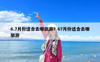 6.7月份适合去哪旅游？67月份适合去哪旅游
