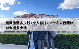 西藏旅游多少钱2个人够住？2个人去西藏旅游大概多少钱