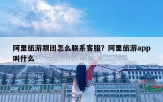 阿里旅游跟团怎么联系客服？阿里旅游app叫什么