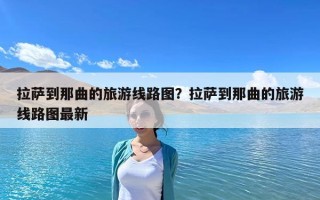 拉萨到那曲的旅游线路图？拉萨到那曲的旅游线路图最新