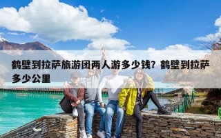 鹤壁到拉萨旅游团两人游多少钱？鹤壁到拉萨多少公里