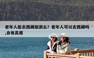 老年人能去西藏旅游么？老年人可以去西藏吗,会有高原